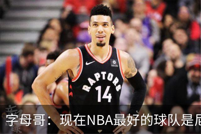 字母哥：现在NBA最好的球队是尼克斯，布伦森是最好的球员之一